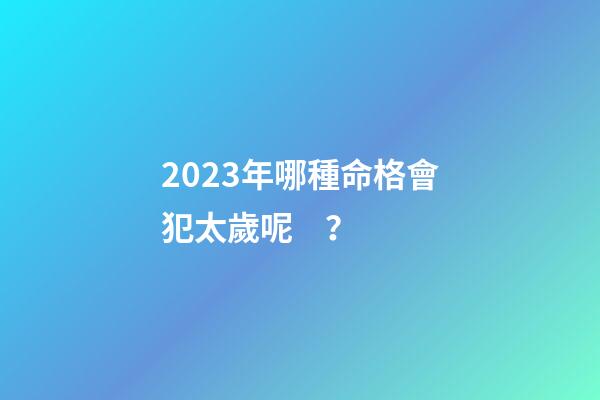 2023年哪種命格會犯太歲呢？